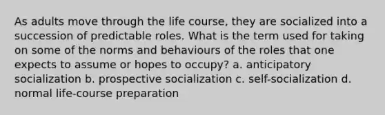 As adults move through the life course, they are socialized into a succession of predictable roles. What is the term used for taking on some of the norms and behaviours of the roles that one expects to assume or hopes to occupy? a. anticipatory socialization b. prospective socialization c. self-socialization d. normal life-course preparation