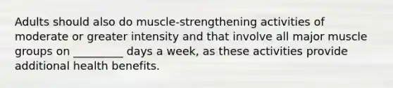 Adults should also do muscle-strengthening activities of moderate or greater intensity and that involve all major muscle groups on _________ days a week, as these activities provide additional health benefits.