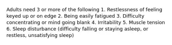 Adults need 3 or more of the following 1. Restlessness of feeling keyed up or on edge 2. Being easily fatigued 3. Difficulty concentrating or mind going blank 4. Irritability 5. Muscle tension 6. Sleep disturbance (difficulty falling or staying asleep, or restless, unsatisfying sleep)