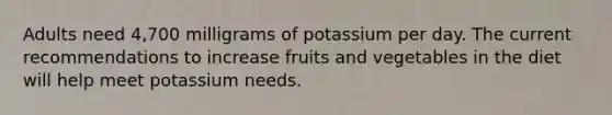 Adults need 4,700 milligrams of potassium per day. The current recommendations to increase fruits and vegetables in the diet will help meet potassium needs.