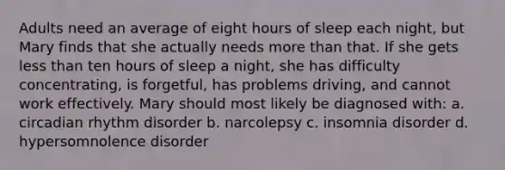 Adults need an average of eight hours of sleep each night, but Mary finds that she actually needs more than that. If she gets less than ten hours of sleep a night, she has difficulty concentrating, is forgetful, has problems driving, and cannot work effectively. Mary should most likely be diagnosed with: a. circadian rhythm disorder b. narcolepsy c. insomnia disorder d. hypersomnolence disorder