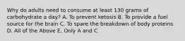 Why do adults need to consume at least 130 grams of carbohydrate a day? A. To prevent ketosis B. To provide a fuel source for the brain C. To spare the breakdown of body proteins D. All of the Above E. Only A and C