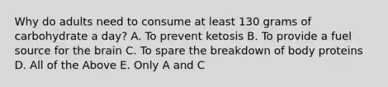 Why do adults need to consume at least 130 grams of carbohydrate a day? A. To prevent ketosis B. To provide a fuel source for the brain C. To spare the breakdown of body proteins D. All of the Above E. Only A and C