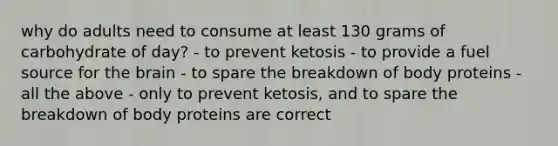 why do adults need to consume at least 130 grams of carbohydrate of day? - to prevent ketosis - to provide a fuel source for the brain - to spare the breakdown of body proteins - all the above - only to prevent ketosis, and to spare the breakdown of body proteins are correct