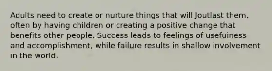 Adults need to create or nurture things that will Joutlast them, often by having children or creating a positive change that benefits other people. Success leads to feelings of usefuiness and accomplishment, while failure results in shallow involvement in the world.