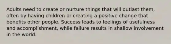 Adults need to create or nurture things that will outlast them, often by having children or creating a positive change that benefits other people. Success leads to feelings of usefulness and accomplishment, while failure results in shallow involvement in the world.