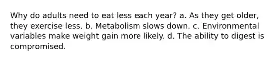 Why do adults need to eat less each year? a. As they get older, they exercise less. b. Metabolism slows down. c. Environmental variables make weight gain more likely. d. The ability to digest is compromised.