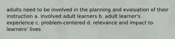 adults need to be involved in the planning and evaluation of their instruction a. involved adult learners b. adult learner's experience c. problem-centered d. relevance and impact to learners' lives