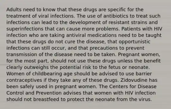 Adults need to know that these drugs are specific for the treatment of viral infections. The use of antibiotics to treat such infections can lead to the development of resistant strains and superinfections that can cause more problems. Patients with HIV infection who are taking antiviral medications need to be taught that these drugs do not cure the disease, that opportunistic infections can still occur, and that precautions to prevent transmission of the disease need to be taken. Pregnant women, for the most part, should not use these drugs unless the benefit clearly outweighs the potential risk to the fetus or neonate. Women of childbearing age should be advised to use barrier contraceptives if they take any of these drugs. Zidovudine has been safely used in pregnant women. The Centers for Disease Control and Prevention advises that women with HIV infection should not breastfeed to protect the neonate from the virus.