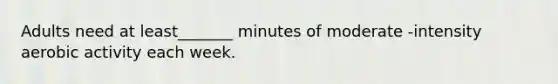Adults need at least_______ minutes of moderate -intensity aerobic activity each week.