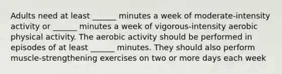 Adults need at least ______ minutes a week of moderate-intensity activity or ______ minutes a week of vigorous-intensity aerobic physical activity. The aerobic activity should be performed in episodes of at least ______ minutes. They should also perform muscle-strengthening exercises on two or more days each week