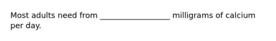 Most adults need from __________________ milligrams of calcium per day.