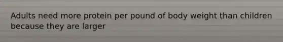 Adults​ ​need​ ​more​ ​protein​ ​per​ ​pound​ ​of​ ​body​ ​weight​ ​than​ ​children​ ​because​ ​they are​ ​larger​