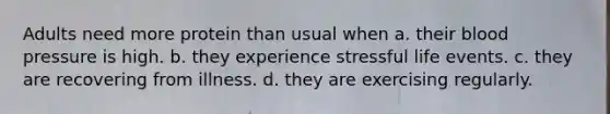 Adults need more protein than usual when a. their <a href='https://www.questionai.com/knowledge/kD0HacyPBr-blood-pressure' class='anchor-knowledge'>blood pressure</a> is high. b. they experience stressful life events. c. they are recovering from illness. d. they are exercising regularly.