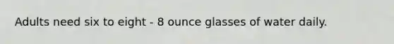 Adults need six to eight - 8 ounce glasses of water daily.