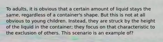 To adults, it is obvious that a certain amount of liquid stays the same, regardless of a container's shape. But this is not at all obvious to young children. Instead, they are struck by the height of the liquid in the container; they focus on that characteristic to the exclusion of others. This scenario is an example of?