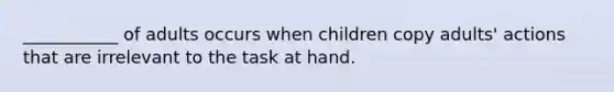 ___________ of adults occurs when children copy adults' actions that are irrelevant to the task at hand.