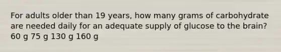 For adults older than 19 years, how many grams of carbohydrate are needed daily for an adequate supply of glucose to the brain? 60 g 75 g 130 g 160 g