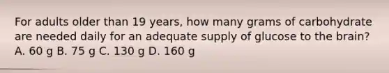 For adults older than 19 years, how many grams of carbohydrate are needed daily for an adequate supply of glucose to the brain? A. 60 g B. 75 g C. 130 g D. 160 g