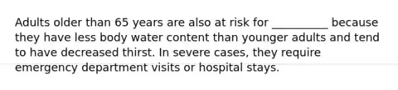 Adults older than 65 years are also at risk for __________ because they have less body water content than younger adults and tend to have decreased thirst. In severe cases, they require emergency department visits or hospital stays.