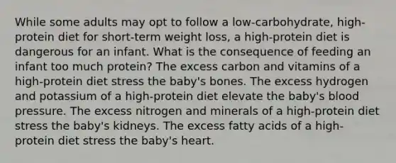 While some adults may opt to follow a low-carbohydrate, high-protein diet for short-term weight loss, a high-protein diet is dangerous for an infant. What is the consequence of feeding an infant too much protein? The excess carbon and vitamins of a high-protein diet stress the baby's bones. The excess hydrogen and potassium of a high-protein diet elevate the baby's blood pressure. The excess nitrogen and minerals of a high-protein diet stress the baby's kidneys. The excess fatty acids of a high-protein diet stress the baby's heart.