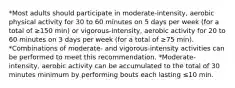 *Most adults should participate in moderate-intensity, aerobic physical activity for 30 to 60 minutes on 5 days per week (for a total of ≥150 min) or vigorous-intensity, aerobic activity for 20 to 60 minutes on 3 days per week (for a total of ≥75 min). *Combinations of moderate- and vigorous-intensity activities can be performed to meet this recommendation. *Moderate-intensity, aerobic activity can be accumulated to the total of 30 minutes minimum by performing bouts each lasting ≤10 min.