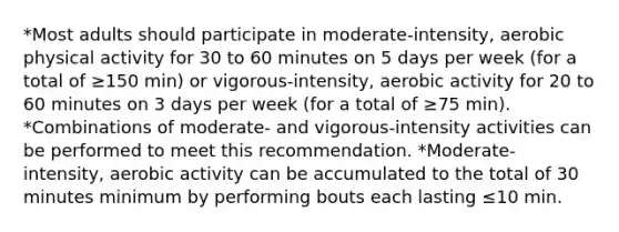 *Most adults should participate in moderate-intensity, aerobic physical activity for 30 to 60 minutes on 5 days per week (for a total of ≥150 min) or vigorous-intensity, aerobic activity for 20 to 60 minutes on 3 days per week (for a total of ≥75 min). *Combinations of moderate- and vigorous-intensity activities can be performed to meet this recommendation. *Moderate-intensity, aerobic activity can be accumulated to the total of 30 minutes minimum by performing bouts each lasting ≤10 min.