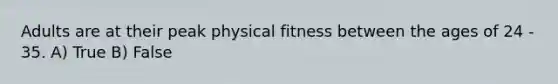 Adults are at their peak physical fitness between the ages of 24 - 35. A) True B) False