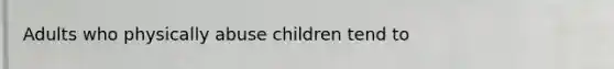 Adults who physically abuse children tend to