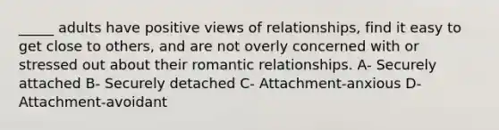 _____ adults have positive views of relationships, find it easy to get close to others, and are not overly concerned with or stressed out about their romantic relationships. A- Securely attached B- Securely detached C- Attachment-anxious D- Attachment-avoidant