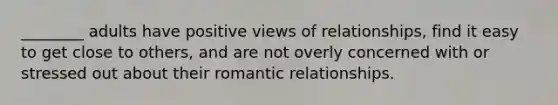 ________ adults have positive views of relationships, find it easy to get close to others, and are not overly concerned with or stressed out about their romantic relationships.