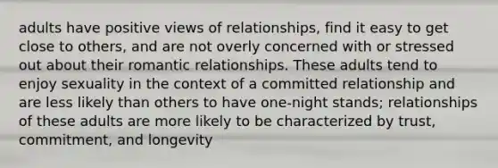 adults have positive views of relationships, find it easy to get close to others, and are not overly concerned with or stressed out about their romantic relationships. These adults tend to enjoy sexuality in the context of a committed relationship and are less likely than others to have one-night stands; relationships of these adults are more likely to be characterized by trust, commitment, and longevity