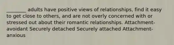 ________ adults have positive views of relationships, find it easy to get close to others, and are not overly concerned with or stressed out about their romantic relationships. Attachment-avoidant Securely detached Securely attached Attachment-anxious