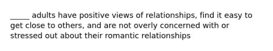 _____ adults have positive views of relationships, find it easy to get close to others, and are not overly concerned with or stressed out about their romantic relationships