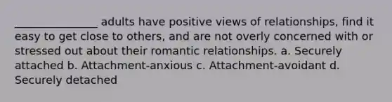 _______________ adults have positive views of relationships, find it easy to get close to others, and are not overly concerned with or stressed out about their romantic relationships. a. Securely attached b. Attachment-anxious c. Attachment-avoidant d. Securely detached