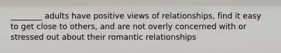 ________ adults have positive views of relationships, find it easy to get close to others, and are not overly concerned with or stressed out about their romantic relationships