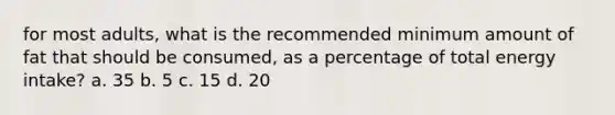 for most adults, what is the recommended minimum amount of fat that should be consumed, as a percentage of total energy intake? a. 35 b. 5 c. 15 d. 20
