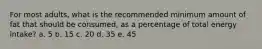 For most adults, what is the recommended minimum amount of fat that should be consumed, as a percentage of total energy intake? a. 5 b. 15 c. 20 d. 35 e. 45