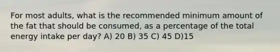 For most adults, what is the recommended minimum amount of the fat that should be consumed, as a percentage of the total energy intake per day? A) 20 B) 35 C) 45 D)15