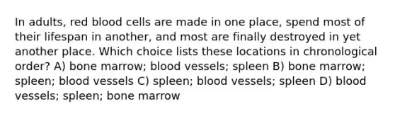 In adults, red blood cells are made in one place, spend most of their lifespan in another, and most are finally destroyed in yet another place. Which choice lists these locations in chronological order? A) bone marrow; <a href='https://www.questionai.com/knowledge/kZJ3mNKN7P-blood-vessels' class='anchor-knowledge'>blood vessels</a>; spleen B) bone marrow; spleen; blood vessels C) spleen; blood vessels; spleen D) blood vessels; spleen; bone marrow