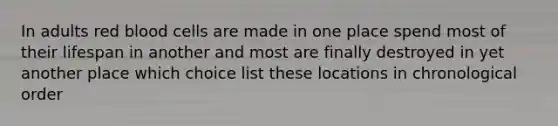 In adults red blood cells are made in one place spend most of their lifespan in another and most are finally destroyed in yet another place which choice list these locations in chronological order