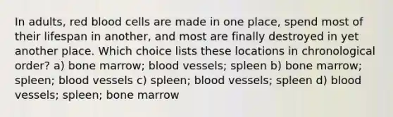 In adults, red blood cells are made in one place, spend most of their lifespan in another, and most are finally destroyed in yet another place. Which choice lists these locations in chronological order? a) bone marrow; blood vessels; spleen b) bone marrow; spleen; blood vessels c) spleen; blood vessels; spleen d) blood vessels; spleen; bone marrow