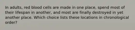 In adults, red blood cells are made in one place, spend most of their lifespan in another, and most are finally destroyed in yet another place. Which choice lists these locations in chronological order?