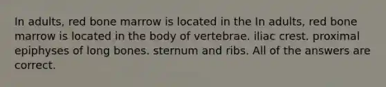 In adults, red bone marrow is located in the In adults, red bone marrow is located in the body of vertebrae. iliac crest. proximal epiphyses of long bones. sternum and ribs. All of the answers are correct.