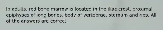 In adults, red bone marrow is located in the iliac crest. proximal epiphyses of long bones. body of vertebrae. sternum and ribs. All of the answers are correct.