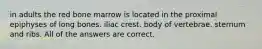 in adults the red bone marrow is located in the proximal epiphyses of long bones. iliac crest. body of vertebrae. sternum and ribs. All of the answers are correct.