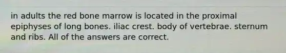 in adults the red bone marrow is located in the proximal epiphyses of long bones. iliac crest. body of vertebrae. sternum and ribs. All of the answers are correct.