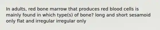 In adults, red bone marrow that produces red blood cells is mainly found in which type(s) of bone? long and short sesamoid only flat and irregular irregular only