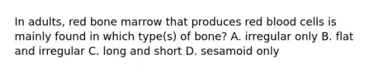 In adults, red bone marrow that produces red blood cells is mainly found in which type(s) of bone? A. irregular only B. flat and irregular C. long and short D. sesamoid only