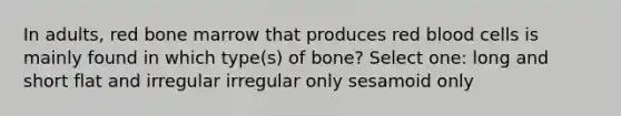 In adults, red bone marrow that produces red blood cells is mainly found in which type(s) of bone? Select one: long and short flat and irregular irregular only sesamoid only